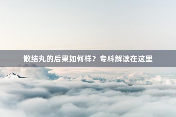 散结丸的后果如何样？专科解读在这里